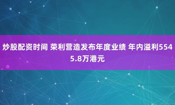 炒股配资时间 荣利营造发布年度业绩 年内溢利5545.8万港元