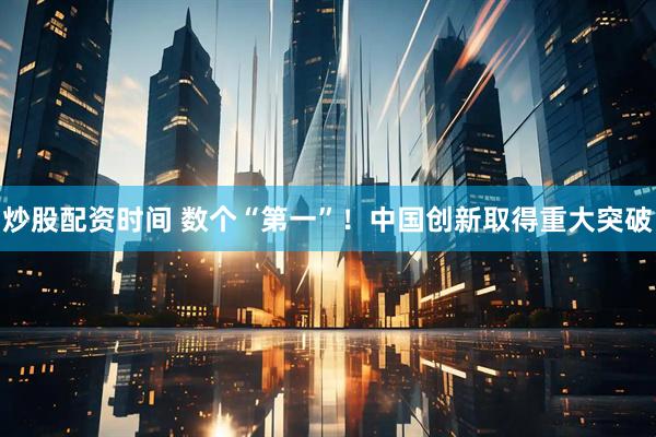 炒股配资时间 数个“第一”！中国创新取得重大突破