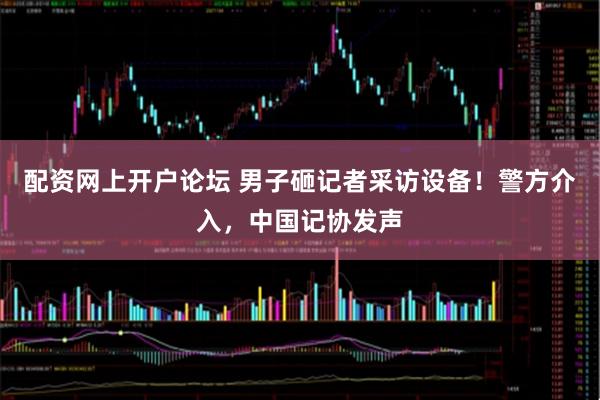 配资网上开户论坛 男子砸记者采访设备！警方介入，中国记协发声