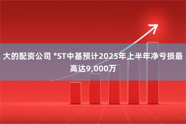 大的配资公司 *ST中基预计2025年上半年净亏损最高达9,000万