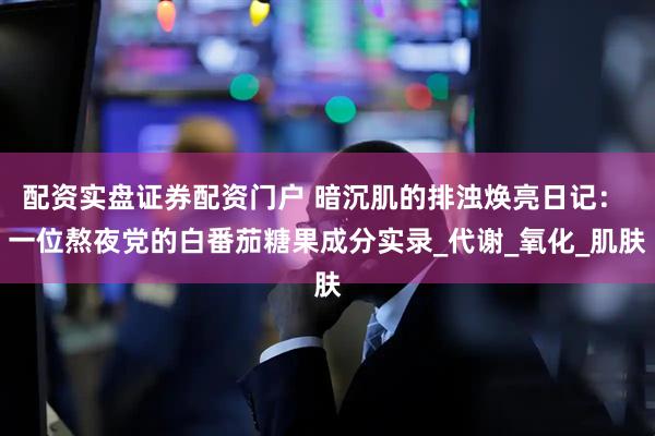 配资实盘证券配资门户 暗沉肌的排浊焕亮日记： 一位熬夜党的白番茄糖果成分实录_代谢_氧化_肌肤