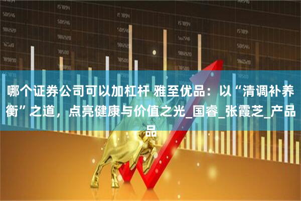 哪个证券公司可以加杠杆 雅至优品：以“清调补养衡”之道，点亮健康与价值之光_国睿_张霞芝_产品