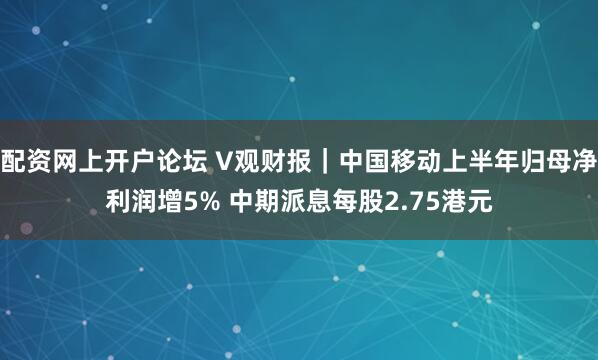 配资网上开户论坛 V观财报｜中国移动上半年归母净利润增5% 中期派息每股2.75港元