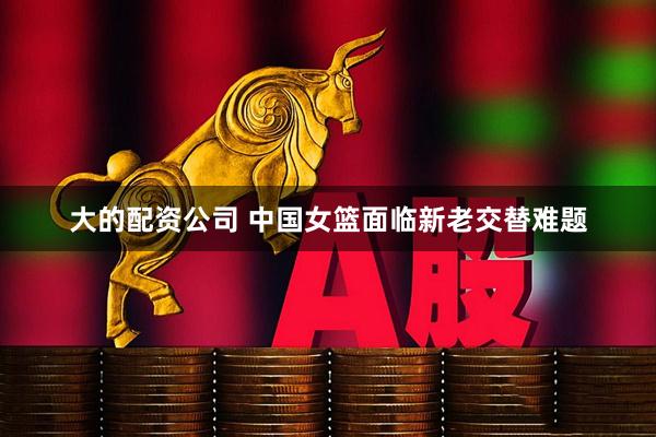 大的配资公司 中国女篮面临新老交替难题