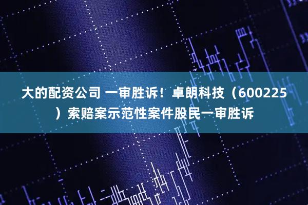 大的配资公司 一审胜诉！卓朗科技（600225）索赔案示范性案件股民一审胜诉