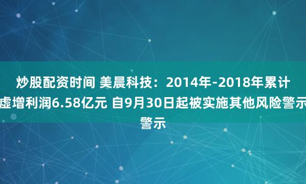 炒股配资时间 美晨科技：2014年-2018年累计虚增利润6.58亿元 自9月30日起被实施其他风险警示