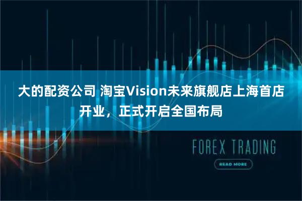 大的配资公司 淘宝Vision未来旗舰店上海首店开业，正式开启全国布局