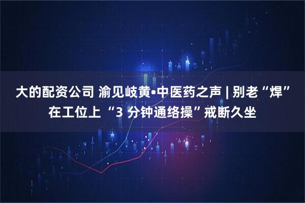 大的配资公司 渝见岐黄•中医药之声 | 别老“焊”在工位上 “3 分钟通络操”戒断久坐