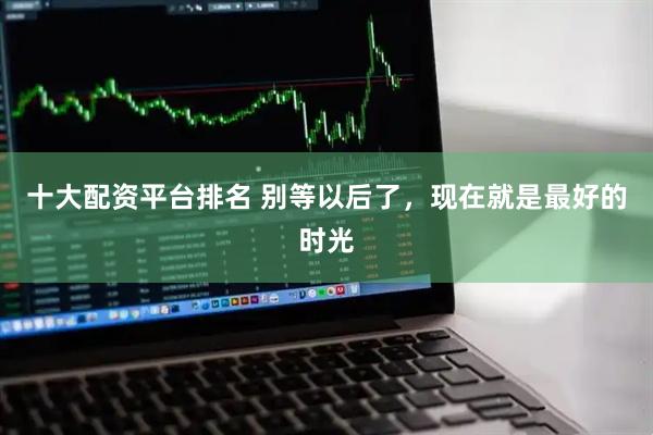 十大配资平台排名 别等以后了，现在就是最好的时光