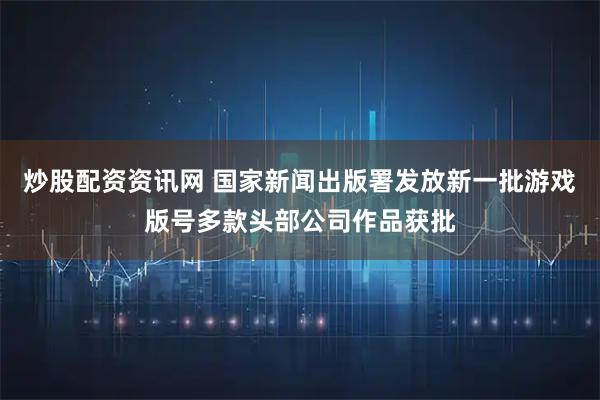 炒股配资资讯网 国家新闻出版署发放新一批游戏版号多款头部公司作品获批