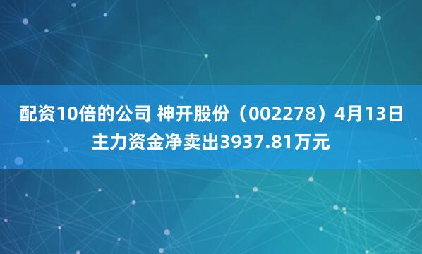 配资10倍的公司 神开股份（002278）4月13日主力资金净卖出3937.81万元