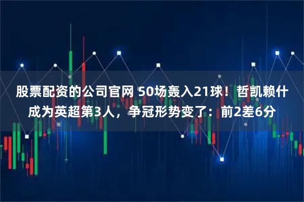 股票配资的公司官网 50场轰入21球！哲凯赖什成为英超第3人，争冠形势变了：前2差6分