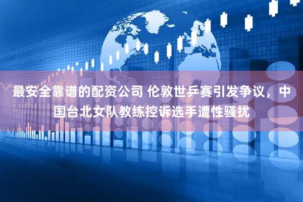 最安全靠谱的配资公司 伦敦世乒赛引发争议，中国台北女队教练控诉选手遭性骚扰