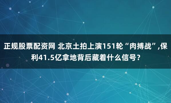 正规股票配资网 北京土拍上演151轮“肉搏战”,保利41.5亿拿地背后藏着什么信号？