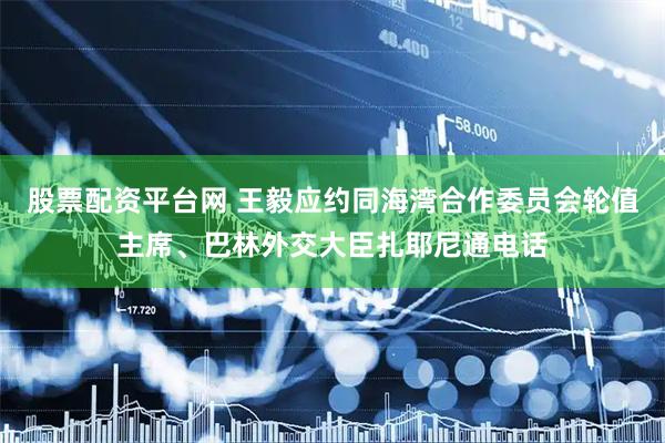 股票配资平台网 王毅应约同海湾合作委员会轮值主席、巴林外交大臣扎耶尼通电话