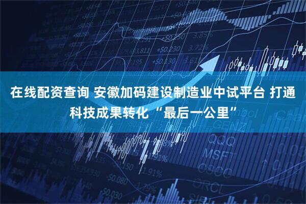在线配资查询 安徽加码建设制造业中试平台 打通科技成果转化 “最后一公里”