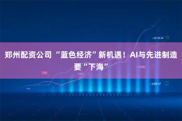 郑州配资公司 “蓝色经济”新机遇！AI与先进制造要“下海”