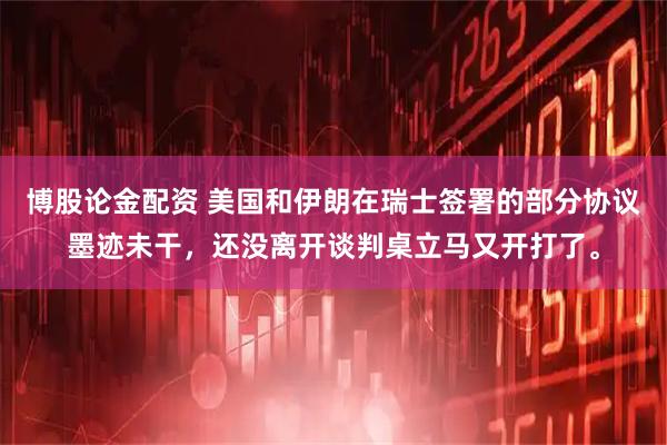 博股论金配资 美国和伊朗在瑞士签署的部分协议墨迹未干，还没离开谈判桌立马又开打了。