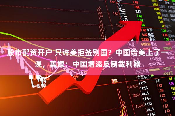 股市配资开户 只许美拒签别国？中国给美上了一课，美媒：中国增添反制裁利器